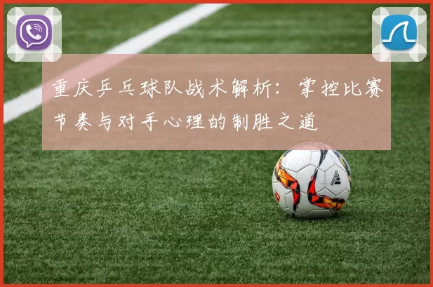 重庆乒乓球队战术解析：掌控比赛节奏与对手心理的制胜之道